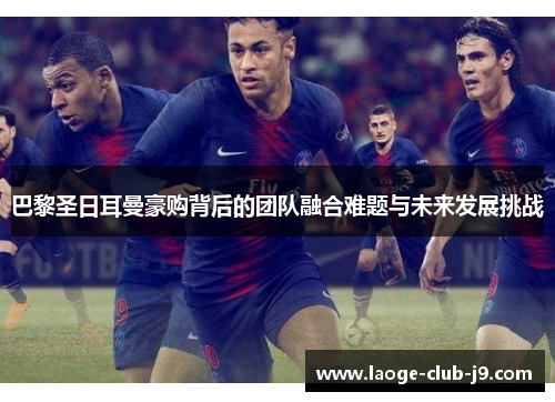 巴黎圣日耳曼豪购背后的团队融合难题与未来发展挑战
