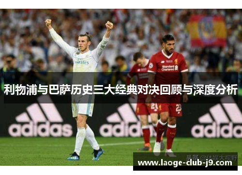 利物浦与巴萨历史三大经典对决回顾与深度分析