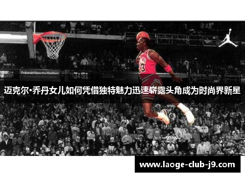 迈克尔·乔丹女儿如何凭借独特魅力迅速崭露头角成为时尚界新星