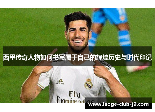 西甲传奇人物如何书写属于自己的辉煌历史与时代印记 西甲传奇人物如何书写属于自己的辉煌历史与时代印记