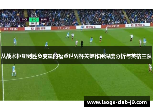 从战术枢纽到胜负变量的福登世界杯关键作用深度分析与英格兰队 从战术枢纽到胜负变量的福登世界杯关键作用深度分析与英格兰队