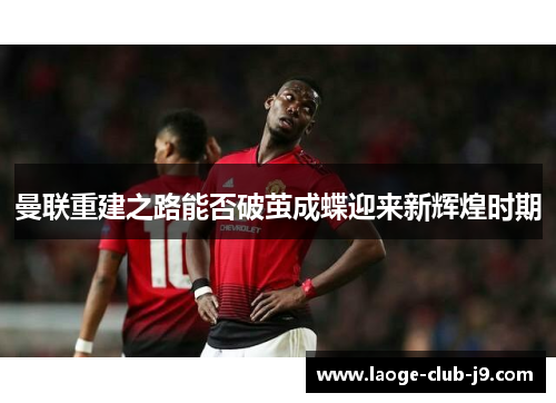 曼联重建之路能否破茧成蝶迎来新辉煌时期