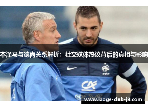 本泽马与德尚关系解析：社交媒体热议背后的真相与影响