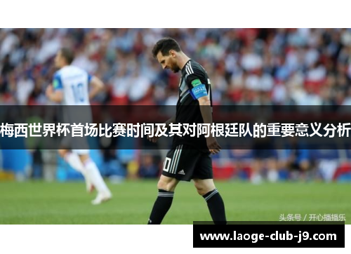 梅西世界杯首场比赛时间及其对阿根廷队的重要意义分析