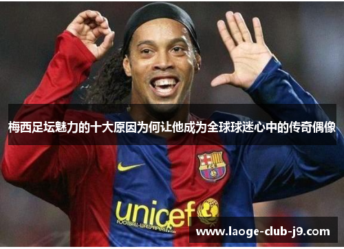 梅西足坛魅力的十大原因为何让他成为全球球迷心中的传奇偶像