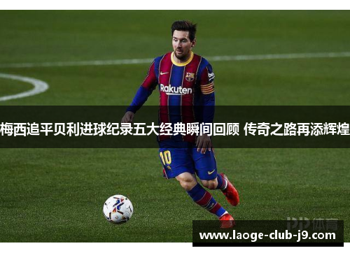 梅西追平贝利进球纪录五大经典瞬间回顾 传奇之路再添辉煌